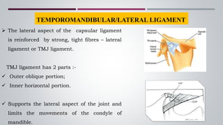 TEMPOROMANDIBULAR/LATERAL LIGAMENT
 The lateral aspect of the capsular ligament
is reinforced by strong, tight fibres – lateral
ligament or TMJ ligament.
TMJ ligament has 2 parts :-
 Outer oblique portion;
 Inner horizontal portion.
 Supports the lateral aspect of the joint and
limits the movements of the condyle of
mandible.
 