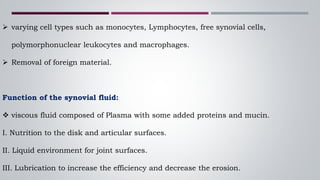  varying cell types such as monocytes, Lymphocytes, free synovial cells,
polymorphonuclear leukocytes and macrophages.
 Removal of foreign material.
Function of the synovial fluid:
 viscous fluid composed of Plasma with some added proteins and mucin.
I. Nutrition to the disk and articular surfaces.
II. Liquid environment for joint surfaces.
III. Lubrication to increase the efficiency and decrease the erosion.
 