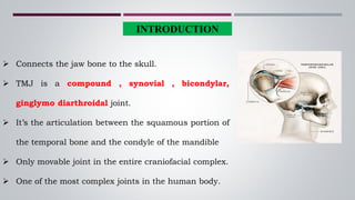 INTRODUCTION
 Connects the jaw bone to the skull.
 TMJ is a compound , synovial , bicondylar,
ginglymo diarthroidal joint.
 It’s the articulation between the squamous portion of
the temporal bone and the condyle of the mandible
 Only movable joint in the entire craniofacial complex.
 One of the most complex joints in the human body.
 