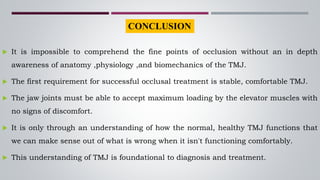  It is impossible to comprehend the fine points of occlusion without an in depth
awareness of anatomy ,physiology ,and biomechanics of the TMJ.
 The first requirement for successful occlusal treatment is stable, comfortable TMJ.
 The jaw joints must be able to accept maximum loading by the elevator muscles with
no signs of discomfort.
 It is only through an understanding of how the normal, healthy TMJ functions that
we can make sense out of what is wrong when it isn't functioning comfortably.
 This understanding of TMJ is foundational to diagnosis and treatment.
CONCLUSION
 