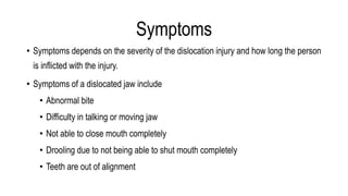 Symptoms
• Symptoms depends on the severity of the dislocation injury and how long the person
is inflicted with the injury.
• Symptoms of a dislocated jaw include
• Abnormal bite
• Difficulty in talking or moving jaw
• Not able to close mouth completely
• Drooling due to not being able to shut mouth completely
• Teeth are out of alignment
 