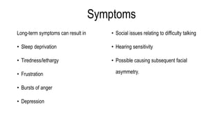 Symptoms
Long-term symptoms can result in
• Sleep deprivation
• Tiredness/lethargy
• Frustration
• Bursts of anger
• Depression
• Social issues relating to difficulty talking
• Hearing sensitivity
• Possible causing subsequent facial
asymmetry.
 