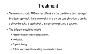 Treatment
• Treatment of chronic TMD can be difficult and the condition is best managed
by a team approach; the team consists of a primary care physician, a dentist,
a physiotherapist, a psychologist, a pharmacologist, and a surgeon.
• The different modalities include
• Patient education and self-care practices,
• Medication,
• Physical therapy
• Splints, psychological counselling, relaxation techniques,
 
