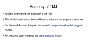 Anatomy of TMJ
• The joint involved with jaw dislocation is the TMJ.
• This joint is located where the mandibular condyles and the temporal bones meet.
• For the mouth to close, it requires the masseter, temporalis and medial pterygoid
muscle.
• For the jaw to open, it requires the lateral pterygoid muscle.
 