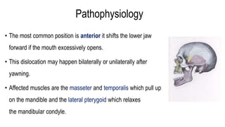 Pathophysiology
• The most common position is anterior it shifts the lower jaw
forward if the mouth excessively opens.
• This dislocation may happen bilaterally or unilaterally after
yawning.
• Affected muscles are the masseter and temporalis which pull up
on the mandible and the lateral pterygoid which relaxes
the mandibular condyle.
 