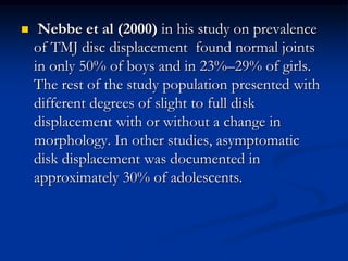 

Nebbe et al (2000) in his study on prevalence
of TMJ disc displacement found normal joints
in only 50% of boys and in 23%–29% of girls.
The rest of the study population presented with
different degrees of slight to full disk
displacement with or without a change in
morphology. In other studies, asymptomatic
disk displacement was documented in
approximately 30% of adolescents.

 
