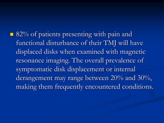 

82% of patients presenting with pain and
functional disturbance of their TMJ will have
displaced disks when examined with magnetic
resonance imaging. The overall prevalence of
symptomatic disk displacement or internal
derangement may range between 20% and 30%,
making them frequently encountered conditions.

 