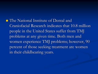 

The National Institute of Dental and
Craniofacial Research indicates that 10.8 million
people in the United States suffer from TMJ
problems at any given time. Both men and
women experience TMJ problems; however, 90
percent of those seeking treatment are women
in their childbearing years.

 