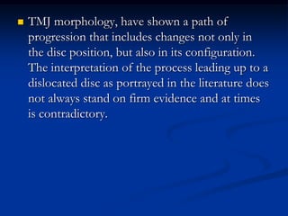 

TMJ morphology, have shown a path of
progression that includes changes not only in
the disc position, but also in its configuration.
The interpretation of the process leading up to a
dislocated disc as portrayed in the literature does
not always stand on firm evidence and at times
is contradictory.

 