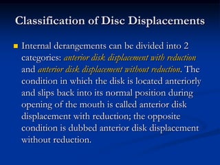 Classification of Disc Displacements


Internal derangements can be divided into 2
categories: anterior disk displacement with reduction
and anterior disk displacement without reduction. The
condition in which the disk is located anteriorly
and slips back into its normal position during
opening of the mouth is called anterior disk
displacement with reduction; the opposite
condition is dubbed anterior disk displacement
without reduction.

 