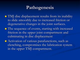 Pathogenesis






TMJ disc displacement results from its inability
to slide smoothly due to increased friction or
degenerative changes in the joint surfaces.
The sequence of events, starting with increased
friction in the upper joint compartment and
culminating in disc displacement
Activation of various parafunctions, such as
clenching, compromises the lubrication system
in the upper TMJ compartment.

 
