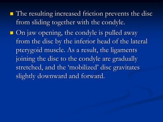 



The resulting increased friction prevents the disc
from sliding together with the condyle.
On jaw opening, the condyle is pulled away
from the disc by the inferior head of the lateral
pterygoid muscle. As a result, the ligaments
joining the disc to the condyle are gradually
stretched, and the ‘mobilized’ disc gravitates
slightly downward and forward.

 