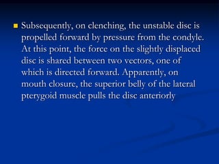 

Subsequently, on clenching, the unstable disc is
propelled forward by pressure from the condyle.
At this point, the force on the slightly displaced
disc is shared between two vectors, one of
which is directed forward. Apparently, on
mouth closure, the superior belly of the lateral
pterygoid muscle pulls the disc anteriorly

 
