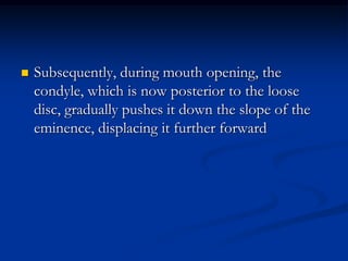 

Subsequently, during mouth opening, the
condyle, which is now posterior to the loose
disc, gradually pushes it down the slope of the
eminence, displacing it further forward

 