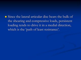 

Since the lateral articular disc bears the bulk of
the shearing and compressive loads, persistent
loading tends to drive it in a medial direction,
which is the ‘path of least resistance’.

 