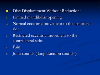 
1.
2.

3.

4.
5.

Disc Displacement Without Reduction:
Limited mandibular opening
Normal eccentric movement to the ipsilateral
side
Restricted eccentric movement to the
contralateral side.
Pain
Joint sounds ( long duration sounds )

 
