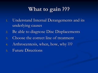 What to gain ???
1.

2.
3.

4.
5.

Understand Internal Derangements and its
underlying causes
Be able to diagnose Disc Displacements
Choose the correct line of treatment
Arthrocentesis, when, how, why ???
Future Directions

 