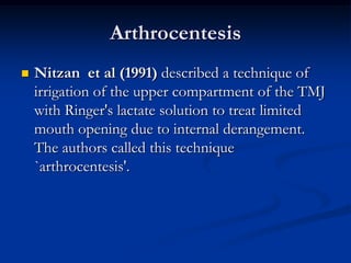 Arthrocentesis


Nitzan et al (1991) described a technique of
irrigation of the upper compartment of the TMJ
with Ringer's lactate solution to treat limited
mouth opening due to internal derangement.
The authors called this technique
`arthrocentesis'.

 