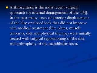 

Arthrocentesis is the most recent surgical
approach for internal derangement of the TMJ.
In the past many cases of anterior displacement
of the disc or closed lock that did not improve
with medical treatment (bite plates, muscle
relaxants, diet and physical therapy) were initially
treated with surgical repositioning of the disc
and arthroplasty of the mandibular fossa.

 