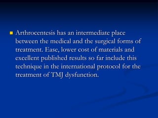 

Arthrocentesis has an intermediate place
between the medical and the surgical forms of
treatment. Ease, lower cost of materials and
excellent published results so far include this
technique in the international protocol for the
treatment of TMJ dysfunction.

 