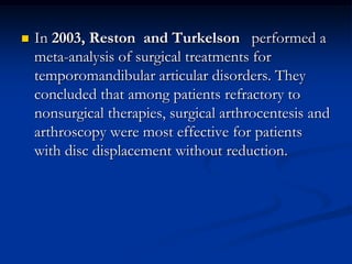 

In 2003, Reston and Turkelson performed a
meta-analysis of surgical treatments for
temporomandibular articular disorders. They
concluded that among patients refractory to
nonsurgical therapies, surgical arthrocentesis and
arthroscopy were most effective for patients
with disc displacement without reduction.

 