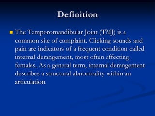 Definition


The Temporomandibular Joint (TMJ) is a
common site of complaint. Clicking sounds and
pain are indicators of a frequent condition called
internal derangement, most often affecting
females. As a general term, internal derangement
describes a structural abnormality within an
articulation.

 