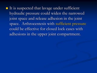 

It is suspected that lavage under sufficient
hydraulic pressure could widen the narrowed
joint space and release adhesion in the joint
space. Arthrocentesis with sufficient pressure
could be effective for closed lock cases with
adhesions in the upper joint compartment.

 