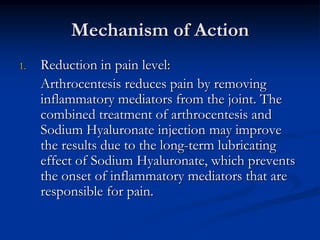 Mechanism of Action
1.

Reduction in pain level:
Arthrocentesis reduces pain by removing
inflammatory mediators from the joint. The
combined treatment of arthrocentesis and
Sodium Hyaluronate injection may improve
the results due to the long-term lubricating
effect of Sodium Hyaluronate, which prevents
the onset of inflammatory mediators that are
responsible for pain.

 