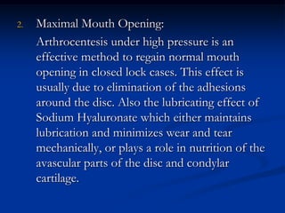 2.

Maximal Mouth Opening:
Arthrocentesis under high pressure is an
effective method to regain normal mouth
opening in closed lock cases. This effect is
usually due to elimination of the adhesions
around the disc. Also the lubricating effect of
Sodium Hyaluronate which either maintains
lubrication and minimizes wear and tear
mechanically, or plays a role in nutrition of the
avascular parts of the disc and condylar
cartilage.

 