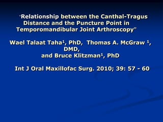 “Relationship between the Canthal-Tragus

Distance and the Puncture Point in
Temporomandibular Joint Arthroscopy”

Wael Talaat Taha1, PhD, Thomas A. McGraw 1,
DMD,
and Bruce Klitzman1, PhD
Int J Oral Maxillofac Surg. 2010; 39: 57 - 60

 