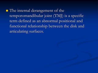 

The internal derangement of the
temporomandibular joint (TMJ) is a specific
term defined as an abnormal positional and
functional relationship between the disk and
articulating surfaces.

 