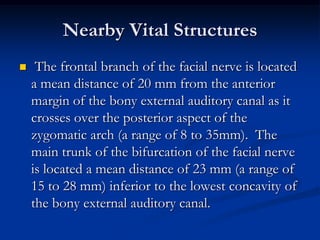 Nearby Vital Structures


The frontal branch of the facial nerve is located
a mean distance of 20 mm from the anterior
margin of the bony external auditory canal as it
crosses over the posterior aspect of the
zygomatic arch (a range of 8 to 35mm). The
main trunk of the bifurcation of the facial nerve
is located a mean distance of 23 mm (a range of
15 to 28 mm) inferior to the lowest concavity of
the bony external auditory canal.

 