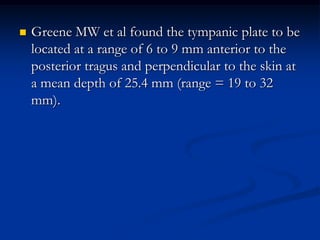 

Greene MW et al found the tympanic plate to be
located at a range of 6 to 9 mm anterior to the
posterior tragus and perpendicular to the skin at
a mean depth of 25.4 mm (range = 19 to 32
mm).

 