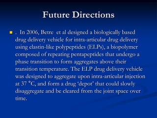 Future Directions


. In 2006, Betre et al designed a biologically based
drug delivery vehicle for intra-articular drug delivery
using elastin-like polypeptides (ELPs), a biopolymer
composed of repeating pentapeptides that undergo a
phase transition to form aggregates above their
transition temperature. The ELP drug delivery vehicle
was designed to aggregate upon intra-articular injection
at 37 °C, and form a drug ‘depot’ that could slowly
disaggregate and be cleared from the joint space over
time.

 
