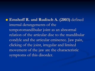 

Emshoff R. and Rudisch A. (2003) defined
internal derangements of the
temporomandibular joint as an abnormal
relation of the articular disc to the mandibular
condyle and the articular eminence. Jaw pain,
clicking of the joint, irregular and limited
movement of the jaw are the characteristic
symptoms of this disorder.

 