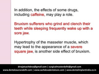 In addition, the effects of some drugs,
including caffeine, may play a role.
Bruxism sufferers who grind and clench their
teeth while sleeping frequently wake up with a
sore jaw.
Hypertrophy of the masseter muscle, which
may lead to the appearance of a severe
square jaw, is another side effect of bruxism.
 