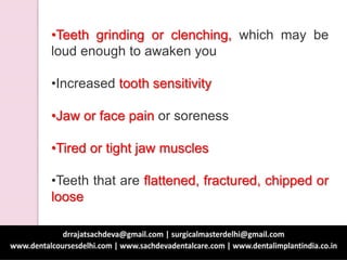 •Teeth grinding or clenching, which may be
loud enough to awaken you
•Increased tooth sensitivity
•Jaw or face pain or soreness
•Tired or tight jaw muscles
•Teeth that are flattened, fractured, chipped or
loose
 