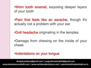 •Worn tooth enamel, exposing deeper layers
of your tooth
•Pain that feels like an earache, though it's
actually not a problem with your ear
•Dull headache originating in the temples
•Damage from chewing on the inside of your
cheek
•Indentations on your tongue
 