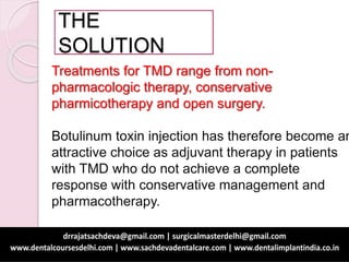 THE
SOLUTION
Treatments for TMD range from non-
pharmacologic therapy, conservative
pharmicotherapy and open surgery.
Botulinum toxin injection has therefore become an
attractive choice as adjuvant therapy in patients
with TMD who do not achieve a complete
response with conservative management and
pharmacotherapy.
 