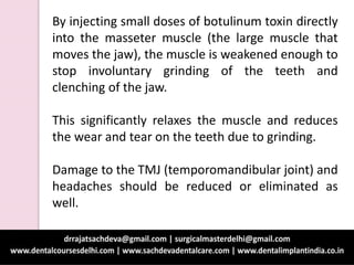 By injecting small doses of botulinum toxin directly
into the masseter muscle (the large muscle that
moves the jaw), the muscle is weakened enough to
stop involuntary grinding of the teeth and
clenching of the jaw.
This significantly relaxes the muscle and reduces
the wear and tear on the teeth due to grinding.
Damage to the TMJ (temporomandibular joint) and
headaches should be reduced or eliminated as
well.
 