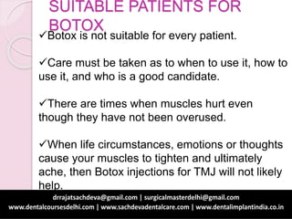 SUITABLE PATIENTS FOR
BOTOX
Botox is not suitable for every patient.
Care must be taken as to when to use it, how to
use it, and who is a good candidate.
There are times when muscles hurt even
though they have not been overused.
When life circumstances, emotions or thoughts
cause your muscles to tighten and ultimately
ache, then Botox injections for TMJ will not likely
help.
 