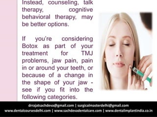 Instead, counseling, talk
therapy, cognitive
behavioral therapy, may
be better options.
If you’re considering
Botox as part of your
treatment for TMJ
problems, jaw pain, pain
in or around your teeth, or
because of a change in
the shape of your jaw -
see if you fit into the
following categories.
 