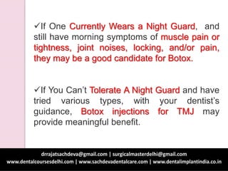 If One Currently Wears a Night Guard, and
still have morning symptoms of muscle pain or
tightness, joint noises, locking, and/or pain,
they may be a good candidate for Botox.
If You Can’t Tolerate A Night Guard and have
tried various types, with your dentist’s
guidance, Botox injections for TMJ may
provide meaningful benefit.
 