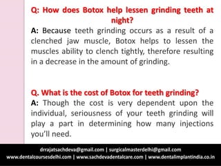 Q: How does Botox help lessen grinding teeth at
night?
A: Because teeth grinding occurs as a result of a
clenched jaw muscle, Botox helps to lessen the
muscles ability to clench tightly, therefore resulting
in a decrease in the amount of grinding.
Q. What is the cost of Botox for teeth grinding?
A: Though the cost is very dependent upon the
individual, seriousness of your teeth grinding will
play a part in determining how many injections
you’ll need.
 