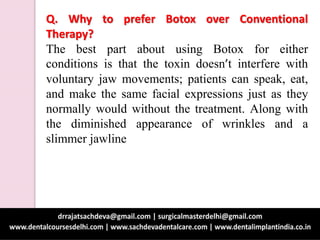Q. Why to prefer Botox over Conventional
Therapy?
The best part about using Botox for either
conditions is that the toxin doesn’t interfere with
voluntary jaw movements; patients can speak, eat,
and make the same facial expressions just as they
normally would without the treatment. Along with
the diminished appearance of wrinkles and a
slimmer jawline
 