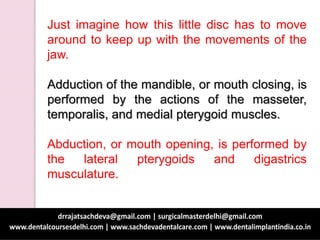 Just imagine how this little disc has to move
around to keep up with the movements of the
jaw.
Adduction of the mandible, or mouth closing, is
performed by the actions of the masseter,
temporalis, and medial pterygoid muscles.
Abduction, or mouth opening, is performed by
the lateral pterygoids and digastrics
musculature.
 