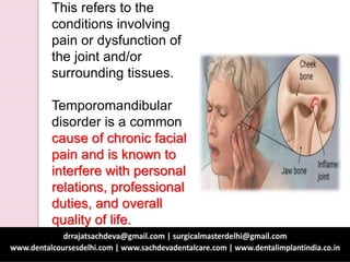This refers to the
conditions involving
pain or dysfunction of
the joint and/or
surrounding tissues.
Temporomandibular
disorder is a common
cause of chronic facial
pain and is known to
interfere with personal
relations, professional
duties, and overall
quality of life.
 