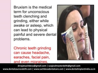 Bruxism is the medical
term for unconscious
teeth clenching and
grinding, either while
awake or asleep, which
can lead to physical
painful and severe dental
problems.
Chronic teeth grinding
can cause headache,
earaches, facial pain,
and even migraines.
 