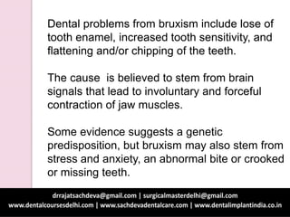Dental problems from bruxism include lose of
tooth enamel, increased tooth sensitivity, and
flattening and/or chipping of the teeth.
The cause is believed to stem from brain
signals that lead to involuntary and forceful
contraction of jaw muscles.
Some evidence suggests a genetic
predisposition, but bruxism may also stem from
stress and anxiety, an abnormal bite or crooked
or missing teeth.
 