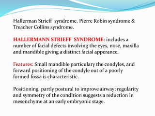 Hallerman Strieff syndrome, Pierre Robin syndrome &
Treacher Collins syndrome.
HALLERMANN STRIEFF SYNDROME: includes a
number of facial defects involving the eyes, nose, maxilla
and mandible giving a distinct facial apperance.
Features: Small mandible particulary the condyles, and
forward positioning of the condyle out of a poorly
formed fossa is characteristic.
Positioning partly postural to improve airway; regularity
and symmetry of the condition suggests a reduction in
mesenchyme at an early embryonic stage.
 